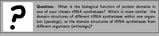 \framebox[\textwidth]{
\begin{minipage}{.2\textwidth}
\includegraphics[width=2...
...es of tRNA synthetases from different organisms (orthologs)? }
\end{minipage} }