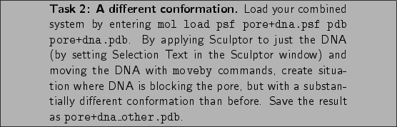 \framebox[\textwidth]{
\begin{minipage}[r]{.75\textwidth}
\noindent\small\text...
...on than before. Save the
result as {\tt pore+dna\_other.pdb}.}
\end{minipage} }