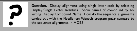 \framebox[\textwidth]{
\begin{minipage}{.2\textwidth}
\includegraphics[width=2...
...program {\tt pair} compare to the
sequence alignments in MOE?}
\end{minipage} }